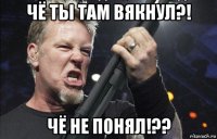 чё ты там вякнул?! чё не понял!??