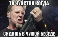 то чувство когда сидишь в чужой беседе