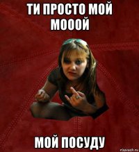 ти просто мой мооой мой посуду