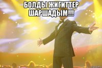 болды жигиттер шаршадым!!! 