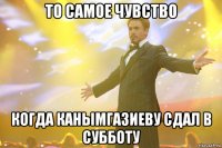 то самое чувство когда канымгазиеву сдал в субботу