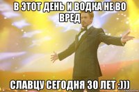 в этот день и водка не во вред славцу сегодня 30 лет :)))