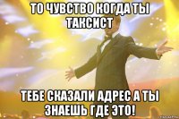 то чувство когда ты таксист тебе сказали адрес а ты знаешь где это!