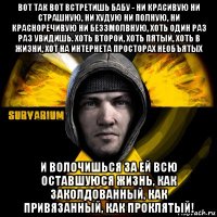 вот так вот встретишь бабу - ни красивую ни страшную, ни худую ни полную, ни красноречивую ни беззмолвную, хоть один раз раз увидишь. хоть второй, хоть пятый, хоть в жизни, хот на интернета просторах необъятых и волочишься за ей всю оставшуюся жизнь, как заколдованный, как привязанный, как проклятый!