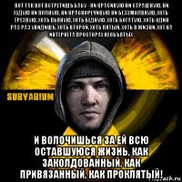 вот так вот встретишь бабу - ни красивую ни страшную, ни худую ни полную, ни красноречивую ни беззмолвную, хоть трезвую, хоть пьяную, хоть бедную, хоть богатую, хоть один раз раз увидишь, хоть второй, хоть пятый, хоть в жизни, хот на интернета просторах необъятых и волочишься за ей всю оставшуюся жизнь, как заколдованный, как привязанный, как проклятый!