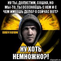 ну ты, допустим, сошка, но мы-то, ты осознаёшь с кем и с чем имеешь дело? а сейчас вот? ну хоть немножко?!