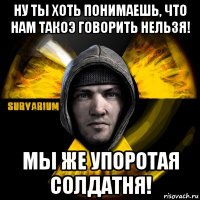 ну ты хоть понимаешь, что нам такоэ говорить нельзя! мы же упоротая солдатня!