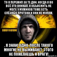 то я пережил за те дни, когда я во всё это вникал, я объяснить не могу, у мужиков тоже есть слёзные протоки и они не муляж, , я знаю одно, после такого многие не выживают, этого не пожелаешь и врагу!