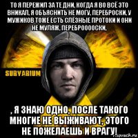 то я пережил за те дни, когда я во всё это вникал, я объяснить не могу, переброски, у мужиков тоже есть слёзные протоки и они не муляж, переброоооски, , я знаю одно, после такого многие не выживают, этого не пожелаешь и врагу!