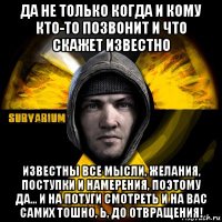 да не только когда и кому кто-то позвонит и что скажет известно известны все мысли, желания, поступки и намерения, поэтому да... и на потуги смотреть и на вас самих тошно, ь, до отвращения!