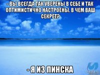 - вы всегда так уверены в себе и так оптимистично настроены. в чем ваш секрет? - я из пинска