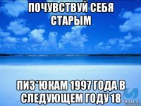 почувствуй себя старым пиз*юкам 1997 года в следующем году 18