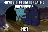 -привет! готова порвать с кириллом? -нет