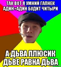 так вот я умний гапнек адин+адин будит читыри а дьва плюсик дьве равна дьва