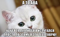 а то ава какая та пугливая я испугался просто по этому я это тебе говрю!