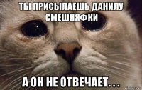 ты присылаешь данилу смешняфки а он не отвечает. . .