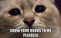  show your boobs to me please)))