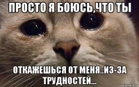 просто я боюсь,что ты откажешься от меня..из-за трудностей...