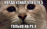 когда узнал что gta 5 только на ps 4