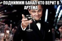 поднимим бакал кто верит в артёма 