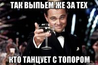 так выпьем же за тех кто танцует с топором