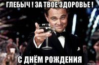 глебыч ! за твое здоровье ! с днём рождения