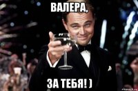 валера, за тебя! )