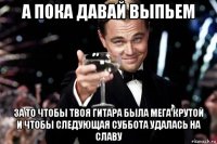 а пока давай выпьем за то чтобы твоя гитара была мега крутой и чтобы следующая суббота удалась на славу