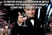 то чувство когда собрал друзей на даче и незнаешь что родаки всё таки приедут и сгонят нас к хренам в сугроб 