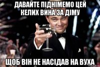 давайте піднімемо цей келих вина за діму щоб він не насідав на вуха