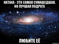 натаха - это самая сумашедшая, но лучшая подруга любите её