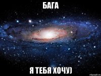 бага я тебя хочу)