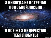 я никогда не встречал подобной лисы!!! и все-же я не перестаю тебя любить!