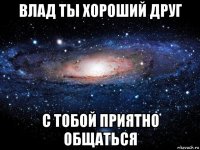 влад ты хороший друг с тобой приятно общаться