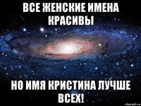 все женские имена красивы но имя кристина лучше всех!