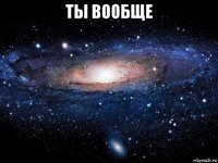 ты вообще 