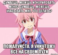 думаешь, можшь игнорировать меня? думаешь, можешь указывать мне, что делать? пожалуйста. я уничтожу все на своем пути