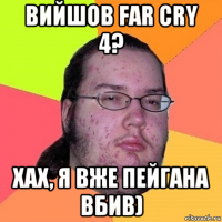 вийшов far cry 4? хах, я вже пейгана вбив)