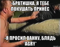 -братишка, я тебе покушать принёс -я просил ванну, блядь *agry*