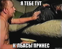 я тебе тут к*лбасы принес