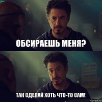 Обсираешь меня? Так сделай хоть что-то сам!