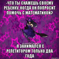 -что ты скажешь своему ребенку, когда он попросит помочь с математикой? -я занимался с репетитором только два года