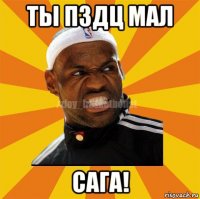 ты пздц мал сага!