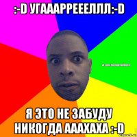 :-d угааарреееллл:-d я это не забуду никогда ааахаха :-d