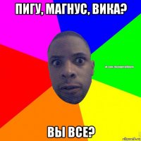 пигу, магнус, вика? вы все?