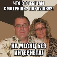 что это ты там смотришь? порнушку?! на месяц без интернета!