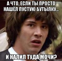 а что, если ты просто нашёл пустую бутылку... и налил туда мочи?