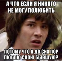 а что если я никого не могу полюбить потому что я до сих пор люблю свою бывшую?