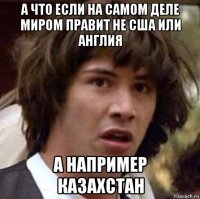 а что если на самом деле миром правит не сша или англия а например казахстан