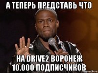 а теперь представь что на drive2 воронеж 10.000 подписчиков